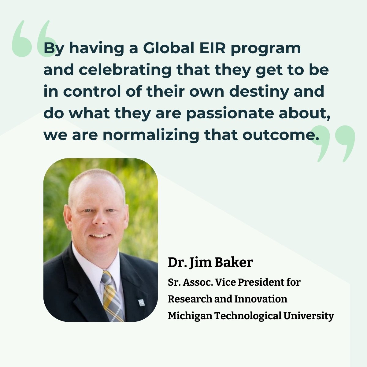 Quote: "By having a Global EIR program and celebrating that they get to be in control of their own destiny and do what they are passionate about, we are normalizing that outcome." Dr. Jim Baker, Senior Associate Vice President for Research and Innovation Michigan Technological University.